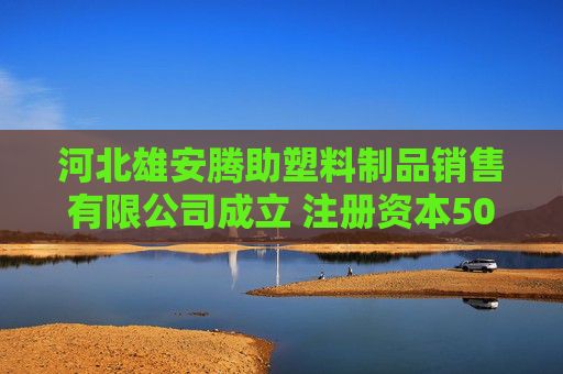 河北雄安腾助塑料制品销售有限公司成立 注册资本500万人民币