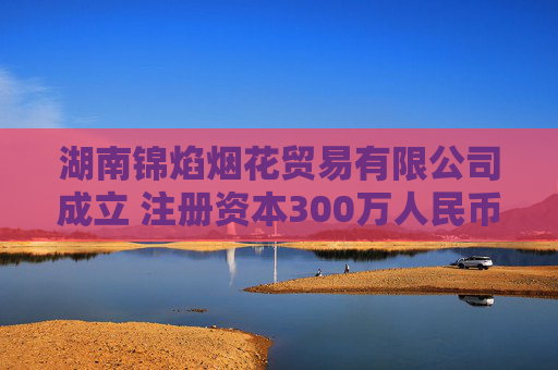 湖南锦焰烟花贸易有限公司成立 注册资本300万人民币
