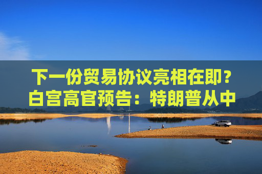 下一份贸易协议亮相在即？白宫高官预告：特朗普从中东回国后将宣布！