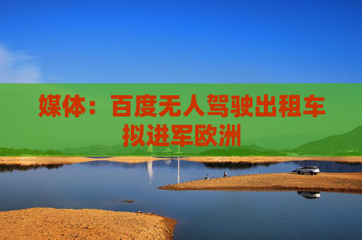 媒体：百度无人驾驶出租车拟进军欧洲