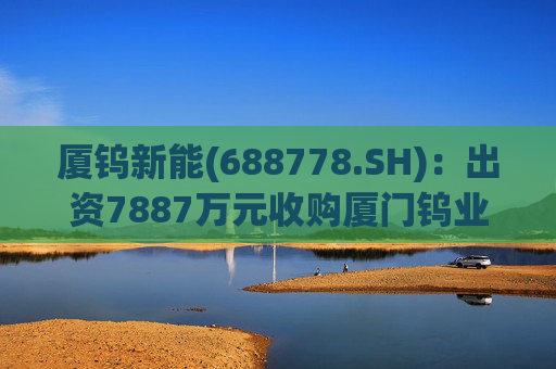 厦钨新能(688778.SH)：出资7887万元收购厦门钨业海沧分公司二次资源制造部相关业务资产组