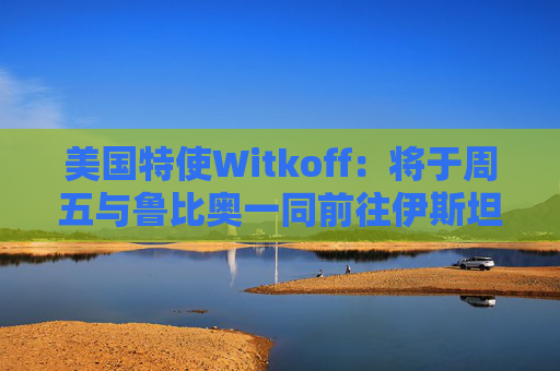 美国特使Witkoff：将于周五与鲁比奥一同前往伊斯坦布尔