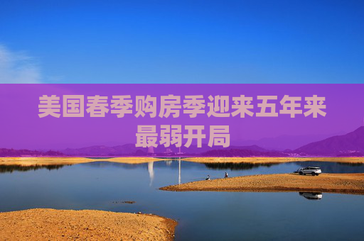 美国春季购房季迎来五年来最弱开局