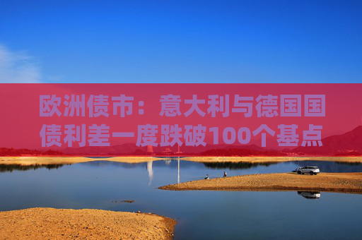 欧洲债市：意大利与德国国债利差一度跌破100个基点 英国国债表现落后