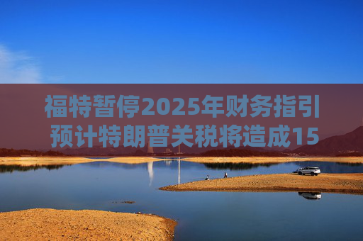福特暂停2025年财务指引 预计特朗普关税将造成15亿美元影响