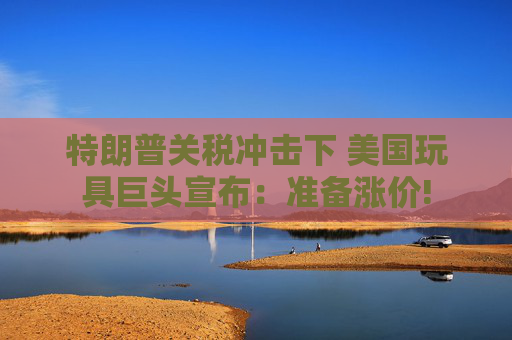 特朗普关税冲击下 美国玩具巨头宣布：准备涨价!