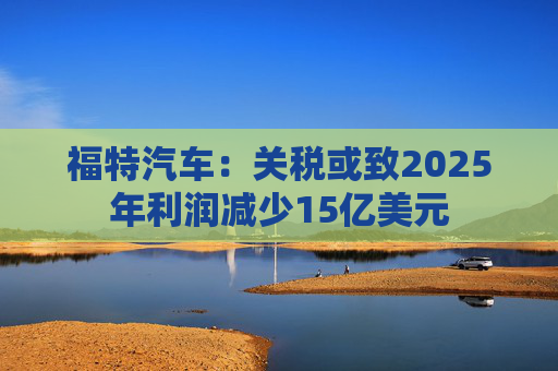 福特汽车：关税或致2025年利润减少15亿美元