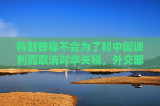 特朗普称不会为了和中国谈判而取消对华关税，外交部回应