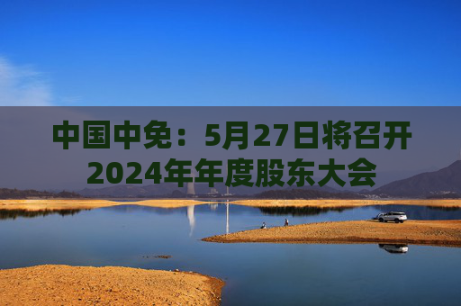 中国中免：5月27日将召开2024年年度股东大会