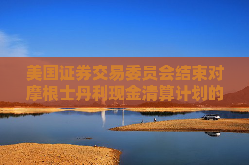 美国证券交易委员会结束对摩根士丹利现金清算计划的调查，未采取任何执法行动  第1张