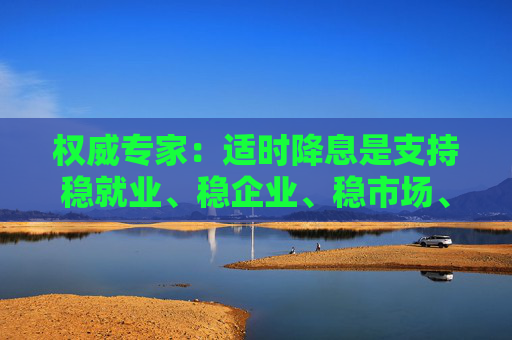 权威专家：适时降息是支持稳就业、稳企业、稳市场、稳预期的有力举措