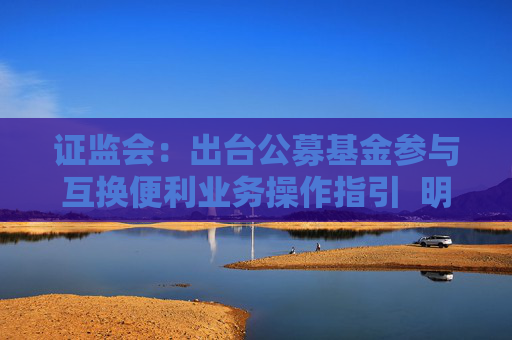 证监会：出台公募基金参与互换便利业务操作指引  明确公募基金通过互换便利业务应对流动性风险的业务规范