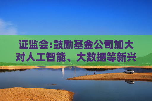 证监会:鼓励基金公司加大对人工智能、大数据等新兴技术研究应用，支持符合条件的设立科技及运营服务子公司