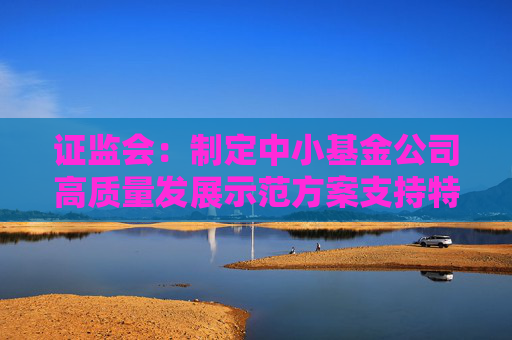 证监会：制定中小基金公司高质量发展示范方案支持特色化经营、差异化发展