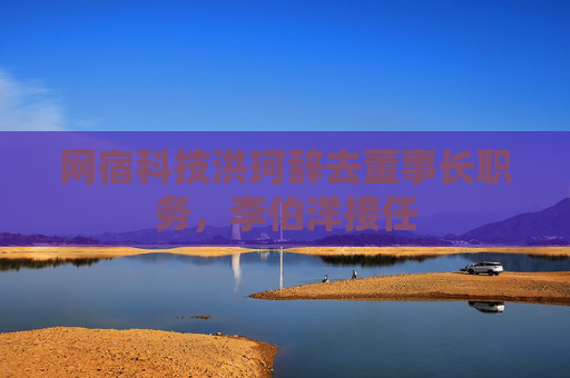网宿科技洪珂辞去董事长职务，李伯洋接任