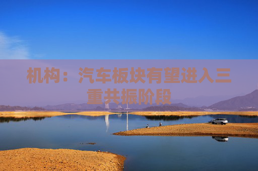 机构：汽车板块有望进入三重共振阶段