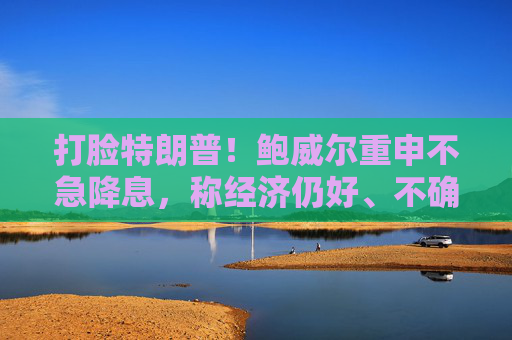 打脸特朗普！鲍威尔重申不急降息，称经济仍好、不确定性极高，拒绝因关税抢先行动