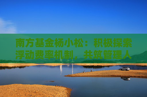 南方基金杨小松：积极探索浮动费率机制，共筑管理人与投资者共生共荣新生态