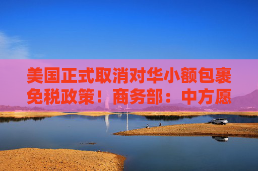 美国正式取消对华小额包裹免税政策！商务部：中方愿同各国一道加强合作，促进跨境电商健康可持续发展