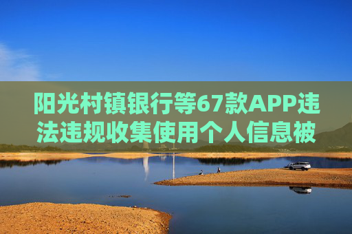 阳光村镇银行等67款APP违法违规收集使用个人信息被通报