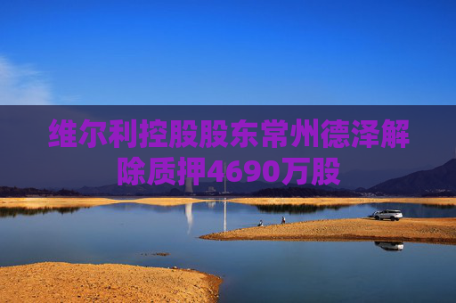 维尔利控股股东常州德泽解除质押4690万股