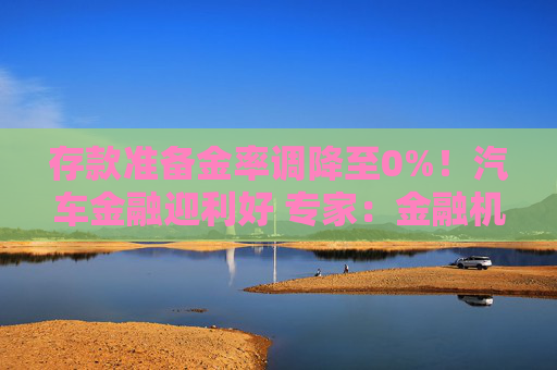 存款准备金率调降至0%！汽车金融迎利好 专家：金融机构对拉动汽车消费起到关键性作用