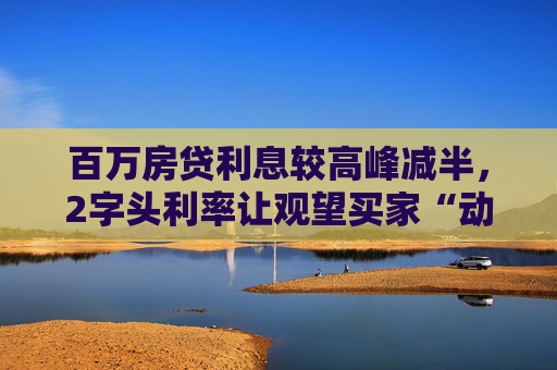 百万房贷利息较高峰减半，2字头利率让观望买家“动心”