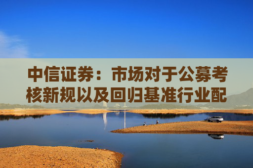 中信证券：市场对于公募考核新规以及回归基准行业配置的讨论存在一些误区