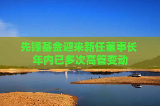 先锋基金迎来新任董事长 年内已多次高管变动