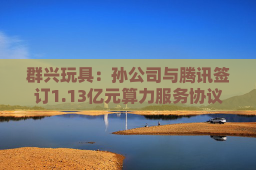 群兴玩具：孙公司与腾讯签订1.13亿元算力服务协议
