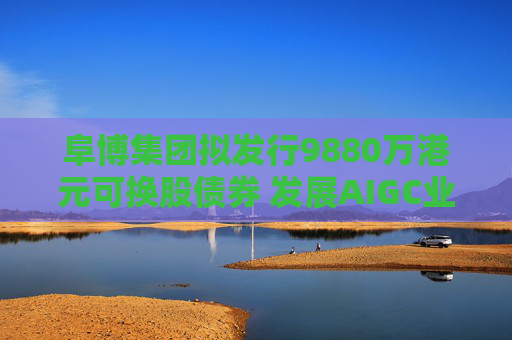 阜博集团拟发行9880万港元可换股债券 发展AIGC业务