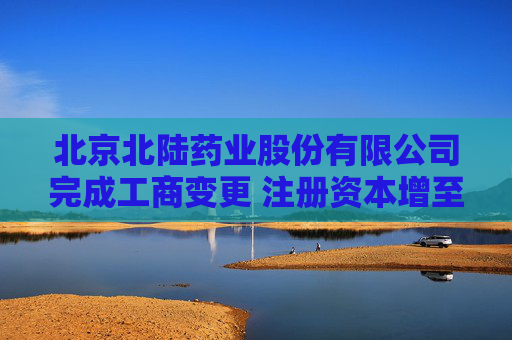 北京北陆药业股份有限公司完成工商变更 注册资本增至32599万元