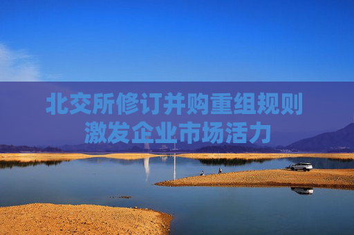 北交所修订并购重组规则 激发企业市场活力  第1张