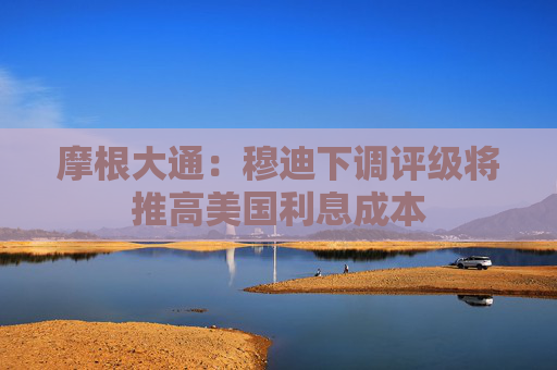 摩根大通：穆迪下调评级将推高美国利息成本