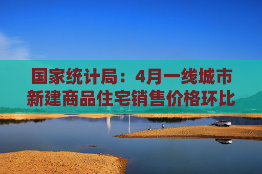 国家统计局：4月一线城市新建商品住宅销售价格环比由上月上涨0.1%，北京上海上涨0.1%和0.5%，广州深圳下降0.2%和0.1%