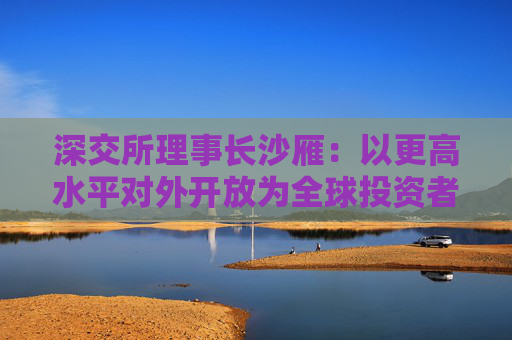 深交所理事长沙雁：以更高水平对外开放为全球投资者“加码”提供服务
