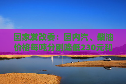 国家发改委：国内汽、柴油价格每吨分别降低230元和220元  第1张