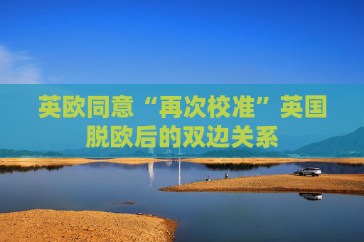 英欧同意“再次校准”英国脱欧后的双边关系