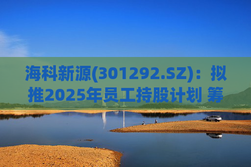 海科新源(301292.SZ)：拟推2025年员工持股计划 筹资总额上限为641.73万元
