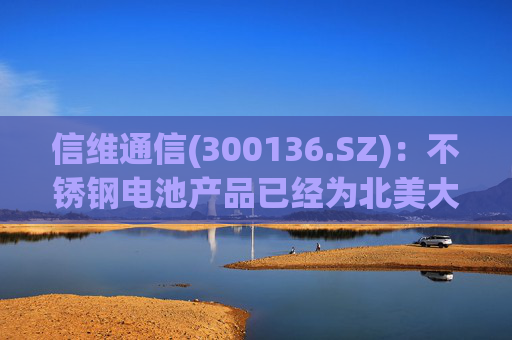 信维通信(300136.SZ)：不锈钢电池产品已经为北美大客户供货，预计今年会保持较高的增长