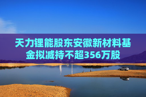 天力锂能股东安徽新材料基金拟减持不超356万股