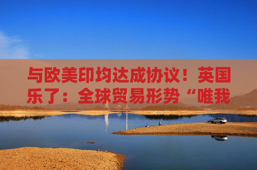与欧美印均达成协议！英国乐了：全球贸易形势“唯我最好”