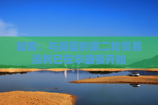 越南：与美国的第二轮贸易谈判已在华盛顿开始