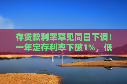 存贷款利率罕见同日下调！一年定存利率下破1%，低于货基