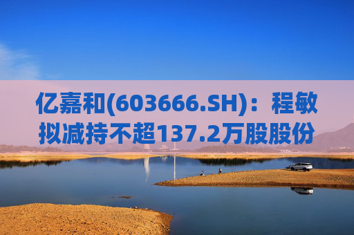 亿嘉和(603666.SH)：程敏拟减持不超137.2万股股份