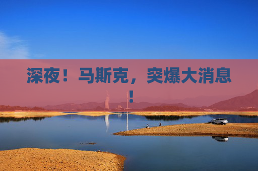 深夜！马斯克，突爆大消息！