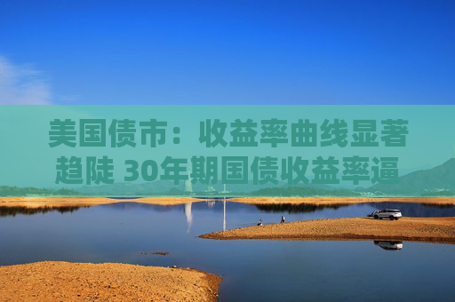 美国债市：收益率曲线显著趋陡 30年期国债收益率逼近5%