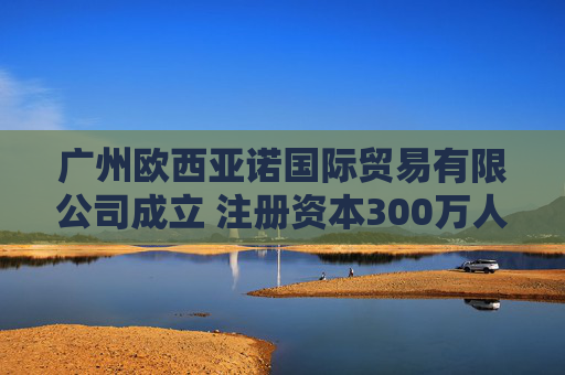 广州欧西亚诺国际贸易有限公司成立 注册资本300万人民币