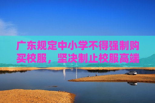 广东规定中小学不得强制购买校服，坚决制止校服高端化奢侈化