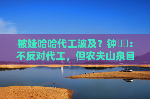 被娃哈哈代工波及？钟睒睒：不反对代工，但农夫山泉目前所有产品无法代工